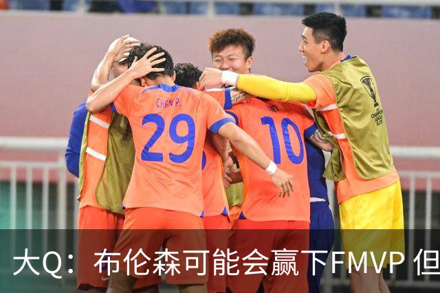 大Q：布伦森可能会赢下FMVP 但阿努诺比才是球队MVP